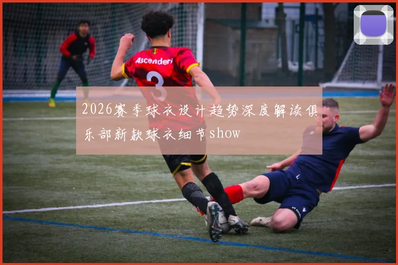 2026赛季球衣设计趋势深度解读俱乐部新款球衣细节show
