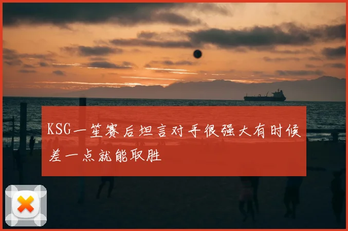 KSG一笙赛后坦言对手很强大有时候差一点就能取胜