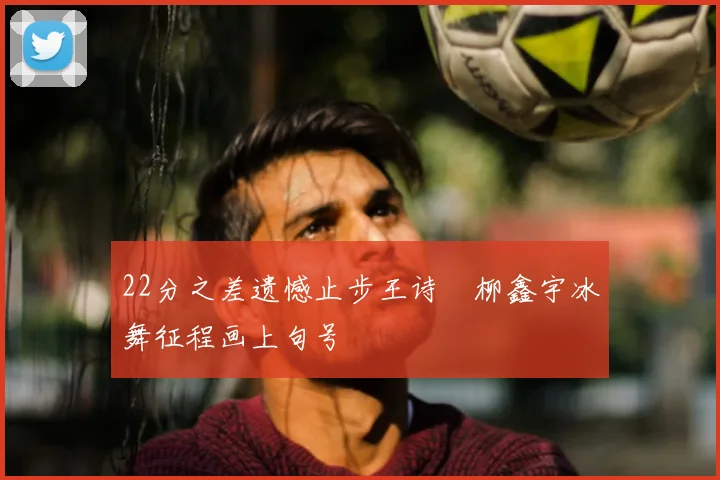 22分之差遗憾止步王诗玥柳鑫宇冰舞征程画上句号