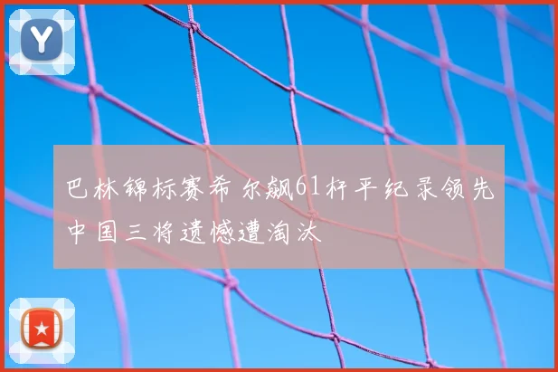 巴林锦标赛希尔飙61杆平纪录领先中国三将遗憾遭淘汰