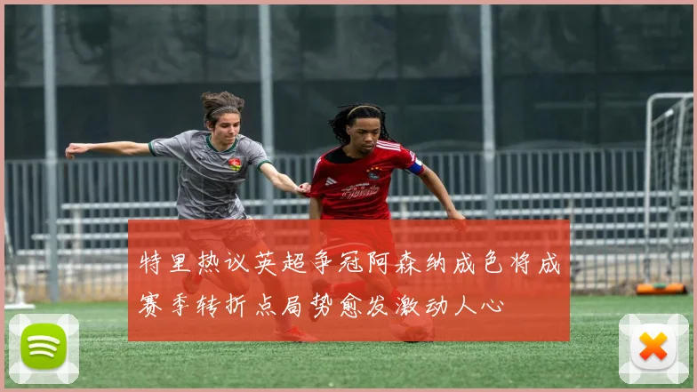 特里热议英超争冠阿森纳成色将成赛季转折点局势愈发激动人心