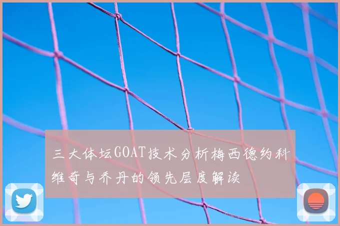 三大体坛GOAT技术分析梅西德约科维奇与乔丹的领先层度解读
